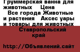 Груммерская ванна для животных. › Цена ­ 25 000 - Все города Животные и растения » Аксесcуары и товары для животных   . Ставропольский край